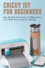 Cricut Joy For Beginners: Step By Step Instructions To Make Fancy Cuts With Your Cricut Joy Machine: A Step By Step Beginners Guide To Master Cr Cover Image
