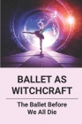 Ballet As Witchcraft: The Ballet Before We All Die: New Ballerinas By Arnulfo Szymanski Cover Image