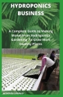 Hydroponics Business: A Complete Guide To Making Money From Hydroponics Gardening To Grow More Healthy Plants Cover Image