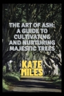 The Art of Ash: A Guide to Cultivating and Nurturing Majestic Trees: Unveiling the Secrets of Fraxinus: From Sapling to Canopy, A Comp By Kate Miles Cover Image