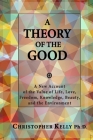 A Theory of the Good: A New Account of the Value of Life, Love, Freedom, Knowledge, Beauty, and the Environment By Christopher Kelly Ph. D. Cover Image
