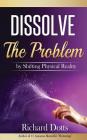 Dissolve The Problem: by Shifting Physical Reality By Richard Dotts Cover Image