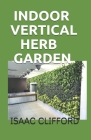 Indoor Vertical Herb Garden: A Complete Guide to Growing Food, Herbs and Flowers to Deliver More Yield in Less Space By Isaac Clifford Cover Image