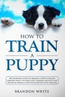 How to Train a Puppy: The Beginner's Guide to Training a Puppy with Dog Training Basics. Includes Potty Training for Puppy and The Art of Ra Cover Image