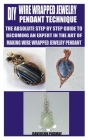 DIY Wire Wrapped Jewelry Pendant Technique: The Absolute Step by Step Guide to Becoming an Expert in the Art of Making Wire Wrapped Jewelry Pendant Cover Image