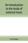 An introduction to the study of national music; comprising researches into popular songs, traditions, and customs By Carl Engel Cover Image