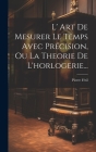L' Art De Mesurer Le Temps Avec Précision, Ou La Theorie De L'horlogerie... By Pierre Fétil Cover Image