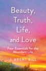 Beauty, Truth, Life, and Love: Four Essentials for the Abundant Life By J. Brent Bill Cover Image