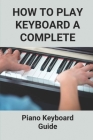 How To Play Keyboard A Complete: Piano Keyboard Guide: Guide To Teach Key Board Of Piano To Adults Cover Image