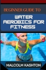 Beginner Guide to Water Aerobics for Fitness: Master Aquatic Exercises, Aqua Workouts, And Pool Fitness Techniques For Weight Loss, Cardiovascular Hea Cover Image