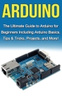 Arduino: The Ultimate Guide to Arduino for Beginners Including Arduino Basics, Tips & Tricks, Projects, and More! By Tim Warren Cover Image