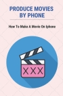 Produce Movies By Phone: How To Make A Movie On Iphone: How To Make A Memories Video On Iphone Cover Image