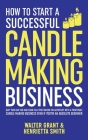 How to Start a Successful Candle-Making Business: Quit Your Day Job and Earn Full-Time Income on Autopilot With a Profitable Candle-Making Business-Ev By Walter Grant, Henrietta Smith Cover Image