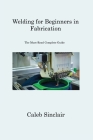 Welding for Beginners in Fabrication: The Must-Read Complete Guide By Caleb Sinclair Cover Image