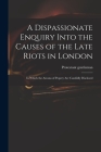 A Dispassionate Enquiry Into the Causes of the Late Riots in London: in Which the Arcana of Popery Are Candidly Disclosed Cover Image