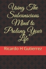 Using The Subconscious Mind to Prolong Your Life By Ricardo H. Gutierrez Cover Image