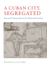 A Cuban City, Segregated: Race and Urbanization in the Nineteenth Century By Bonnie A. Lucero Cover Image