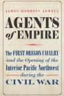 Agents of Empire: The First Oregon Cavalry and the Opening of the Interior Pacific Northwest during the Civil War By James Robbins Jewell Cover Image