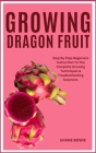 Growing Dragon Fruit: Step By Step Beginners Instruction To The Complete Growing Techniques & Troubleshooting Solutions Cover Image