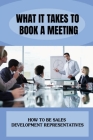 What It Takes To Book A Meeting: How To Be Sales Development Representatives: The Process Of Booking The Meeting By Von Cogbill Cover Image