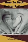 How To Be A Better Father: How To Be The Best Dad To Your Kids By Alexander Godfrey Cover Image