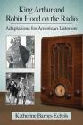 King Arthur and Robin Hood on the Radio: Adaptations for American Listeners By Katherine Barnes Echols Cover Image
