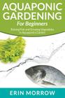 Aquaponic Gardening For Beginners: Raising Fish and Growing Vegetables in Aquaponics Garden By Erin Morrow Cover Image