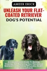 Unleash Your Flat-Coated Retriever Dog's Potential: A Comprehensive Guide To Raising, Training, And Nurturing Your Flat-Coated Retriever For A Lifetim Cover Image