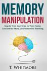 Memory Manipulation: How to Train Your Brain to Think Faster, Concentrate More, and Remember Anything By T. Whitmore Cover Image