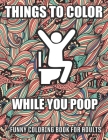 Things To Color While You Poop: A Funny Coloring Book Adults: Snarky Bathroom Jokes & Quotes With Relaxing Patterns Coloring Pages To Color! Perfect G Cover Image