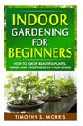 Indoor Gardening for Beginners: How to Grow Beautiful Plants, Herbs and Vegetables in your House Cover Image