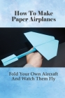 How To Make Paper Airplanes: Fold Your Own Aircraft And Watch Them Fly: How Do You Make A Simple Paper Airplane Easy Cover Image