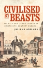 Civilised by Beasts: Animals and Urban Change in Nineteenth-Century Dublin By Juliana Adelman Cover Image