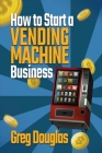 How to Start a Vending Machine Business: Make a Full-Time Income on Autopilot with This Step-By-Step Guide for Beginners & Create A Protable Side Hust By Greg Douglas Cover Image