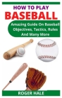 How to Play Baseball: Amazing Guide On Baseball Objectives, Tactics, Rules And Many More By Roger Hale Cover Image