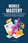 Mobile Mastery: The Ultimate Guide to Successful Mobile Marketing Campaigns Cover Image
