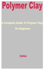Polymer Clay: A Complete Guide to Polymer Clay for Beginners By Hilda Webster Cover Image
