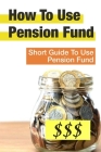 How To Use Pension Fund: Short Guide To Use Pension Fund: Short Guide To Use Pension Fund Cover Image