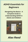 ADHD Essentials for Beginners: Navigating the Basics - A Complete Guide to Understanding ADHD in Adults and Children Cover Image