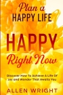 Plan A Happy Life: Happy Right Now - Discover How To Achieve A Life of Joy and Wonder That Awaits You Cover Image