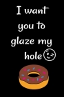 I want you to glaze my hole: Funny Crazy Quotes Cute Rude Naughty Valentine's Day Anniversary Notebook For Him and Her (Unique Alternative to a Gre Cover Image