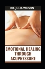 Emotional Healing Through Acupressure: Complete Guide for Stress, Trauma, Emotions and Anxiety By Julia Wilson Cover Image
