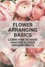Flower Arranging Basics: Learn How To Make Amazing Flower Arrangements: Flower Arranging Tips Beginners Cover Image