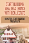 Start Building Wealth & Legacy With Real Estate: Using Real Estate To Create True Wealth: How Do I Start Building Wealth With Real Estate Cover Image