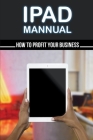 Ipad Mannual: How To Profit Your Business: Ipad Manual For Business Owners Cover Image