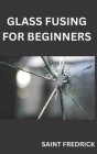 Glass Fusing for Beginners: Step by Step Guide for Glass Fusing By Saint Fredrick Cover Image