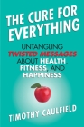 The Cure for Everything: Untangling Twisted Messages about Health, Fitness, and Happiness Cover Image