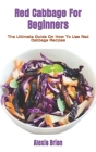 Red Cabbage For Beginners: The Ultimate Guide On How To Use Red Cabbage Recipes Cover Image