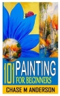 101 Painting for Beginners: Painting Techniques: Explore Watercolors, Acrylics, and Oils; Discover Your Own Style; Grow as an Art By Chase M. Anderson Cover Image
