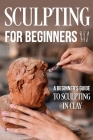 Sculpting for Beginners: A Beginner's Guide to Sculpting In Clay: Guide to Sculpt Clay By Harvey Wright Cover Image